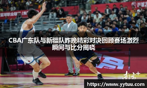 CBA广东队与新疆队昨晚精彩对决回顾赛场激烈瞬间与比分揭晓